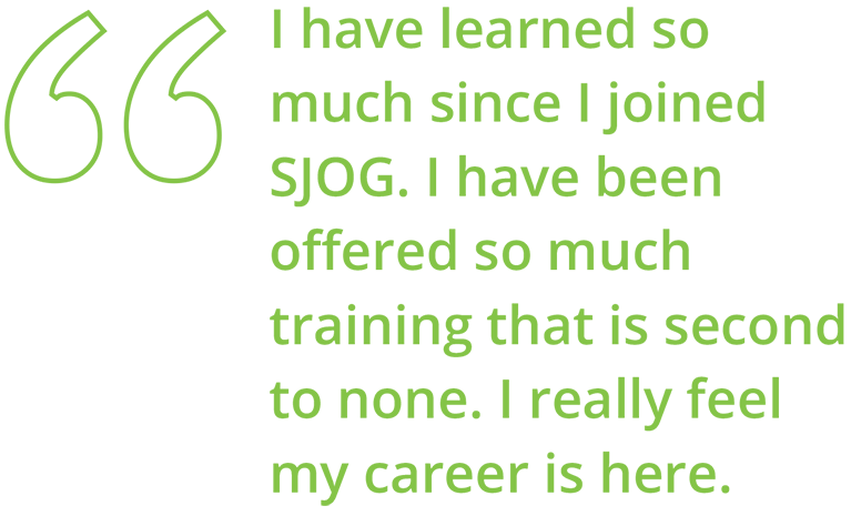 I have learned so much since I joined SJOG. I have been offered so much training that is second to none. I really feel my career is here.